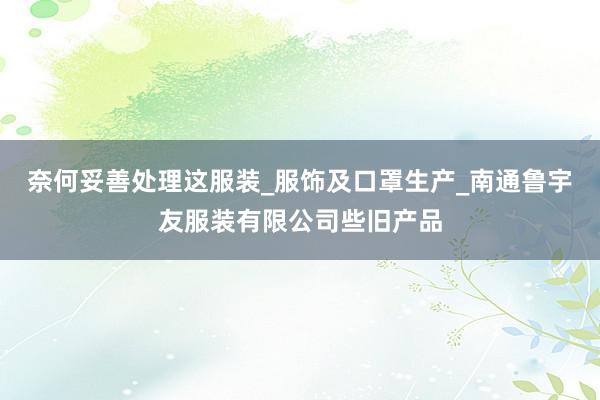 奈何妥善处理这服装_服饰及口罩生产_南通鲁宇友服装有限公司些旧产品